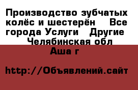 Производство зубчатых колёс и шестерён. - Все города Услуги » Другие   . Челябинская обл.,Аша г.